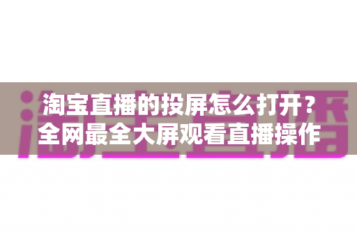 淘宝直播的投屏怎么打开？全网最全大屏观看直播操作指南与实用技巧