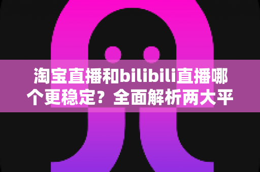 淘宝直播和bilibili直播哪个更稳定?全面解析两大平台稳定性差异与最佳选择指南 淘宝直播和bilibili直播哪个更稳定?全面解析两大平台稳定性差异与最佳选择指南