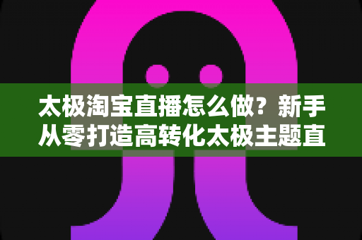 太极淘宝直播怎么做?新手从零打造高转化太极主题直播间的全流程指南 太极淘宝直播怎么做?新手从零打造高转化太极主题直播间的全流程指南