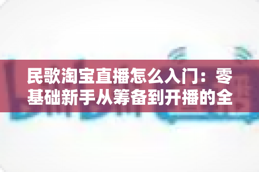 民歌淘宝直播怎么入门:零基础新手从筹备到开播的全流程实战指南 民歌淘宝直播怎么入门:零基础新手从筹备到开播的全流程实战指南