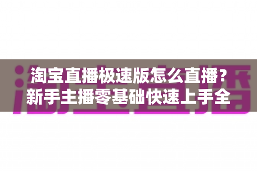 淘宝直播极速版怎么直播?新手主播零基础快速上手全攻略 淘宝直播极速版怎么直播?新手主播零基础快速上手全攻略