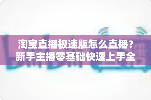 淘宝直播极速版怎么直播？新手主播零基础快速上手全攻略