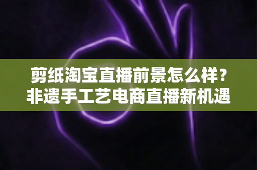 剪纸淘宝直播前景怎么样？非遗手工艺电商直播新机遇深度解析