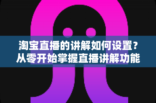 淘宝直播的讲解如何设置?从零开始掌握直播讲解功能完整教程与实操指南 淘宝直播的讲解如何设置?从零开始掌握直播讲解功能完整教程与实操指南