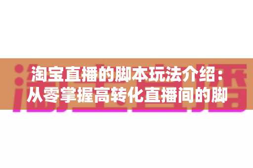 淘宝直播的脚本玩法介绍：从零掌握高转化直播间的脚本设计与运营秘籍