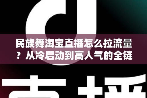 民族舞淘宝直播怎么拉流量?从冷启动到高人气的全链路实战运营指南 民族舞淘宝直播怎么拉流量?从冷启动到高人气的全链路实战运营指南