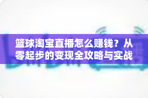 篮球淘宝直播怎么赚钱?从零起步的变现全攻略与实战运营指南 篮球淘宝直播怎么赚钱?从零起步的变现全攻略与实战运营指南