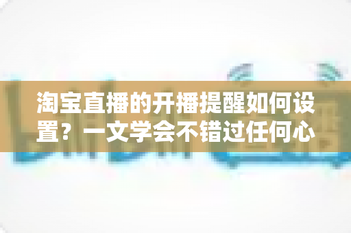 淘宝直播的开播提醒如何设置?一文学会不错过任何心仪直播 淘宝直播的开播提醒如何设置?一文学会不错过任何心仪直播