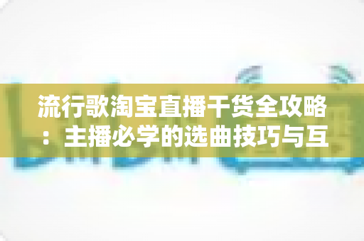 流行歌淘宝直播干货全攻略：主播必学的选曲技巧与互动涨粉实战指南