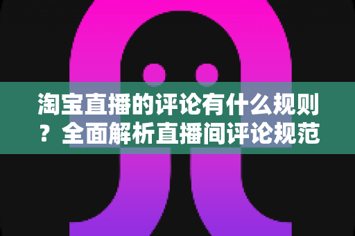 淘宝直播的评论有什么规则？全面解析直播间评论规范与互动注意事项
