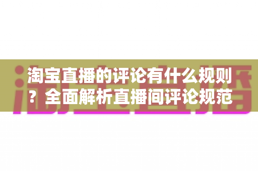 淘宝直播的评论有什么规则？全面解析直播间评论规范与互动注意事项