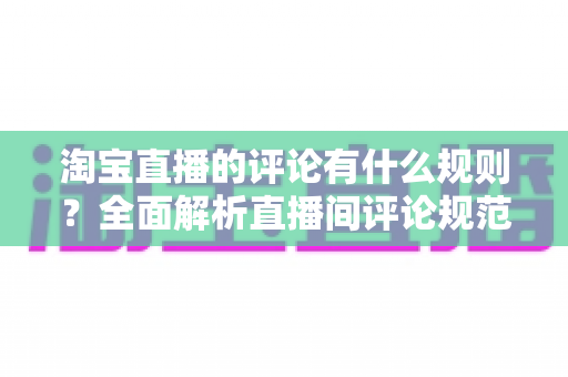 淘宝直播的评论有什么规则？全面解析直播间评论规范与互动注意事项
