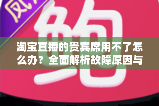 淘宝直播的贵宾席用不了怎么办？全面解析故障原因与高效解决方法指南