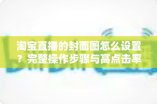 淘宝直播的封面图怎么设置？完整操作步骤与高点击率设计技巧全解析