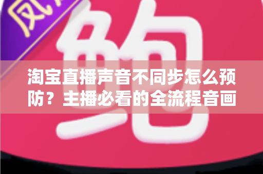 淘宝直播声音不同步怎么预防?主播必看的全流程音画同步实战指南 淘宝直播声音不同步怎么预防?主播必看的全流程音画同步实战指南
