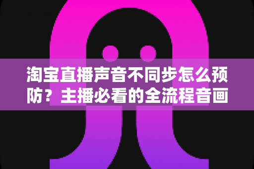 淘宝直播声音不同步怎么预防?主播必看的全流程音画同步实战指南 淘宝直播声音不同步怎么预防?主播必看的全流程音画同步实战指南