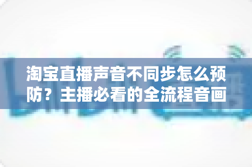 淘宝直播声音不同步怎么预防?主播必看的全流程音画同步实战指南 淘宝直播声音不同步怎么预防?主播必看的全流程音画同步实战指南