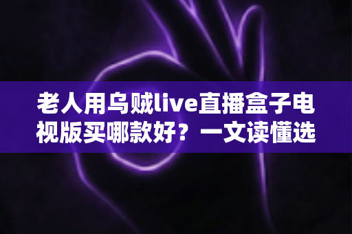 老人用乌贼live直播盒子电视版买哪款好？一文读懂选购要点，让长辈看电视更省心