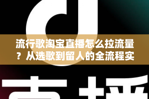 流行歌淘宝直播怎么拉流量？从选歌到留人的全流程实战指南助你直播间人气暴涨