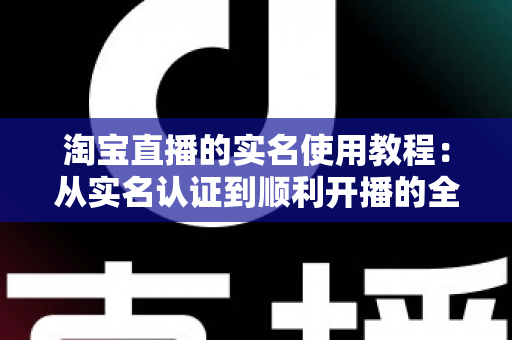 淘宝直播的实名使用教程：从实名认证到顺利开播的全流程指南