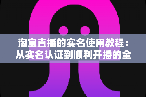 淘宝直播的实名使用教程：从实名认证到顺利开播的全流程指南