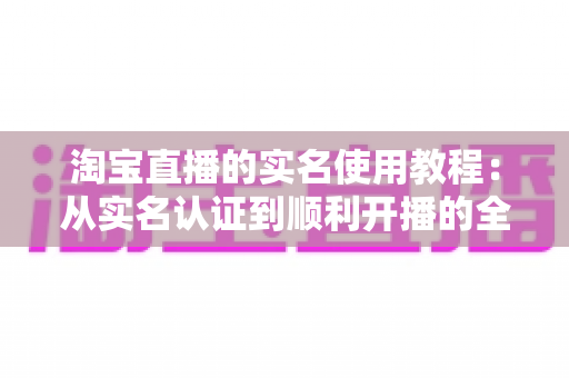 淘宝直播的实名使用教程：从实名认证到顺利开播的全流程指南