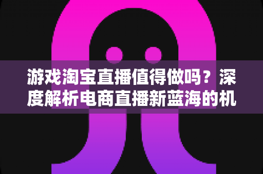 游戏淘宝直播值得做吗?深度解析电商直播新蓝海的机遇、挑战与实操指南 游戏淘宝直播值得做吗?深度解析电商直播新蓝海的机遇、挑战与实操指南