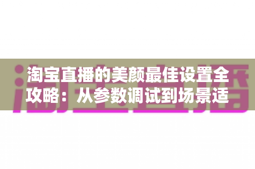 淘宝直播的美颜最佳设置全攻略:从参数调试到场景适配,助你打造高清又真实的带货直播间 淘宝直播的美颜最佳设置全攻略:从参数调试到场景适配,助你打造高清又真实的带货直播间