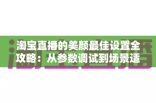 淘宝直播的美颜最佳设置全攻略:从参数调试到场景适配,助你打造高清又真实的带货直播间 淘宝直播的美颜最佳设置全攻略:从参数调试到场景适配,助你打造高清又真实的带货直播间