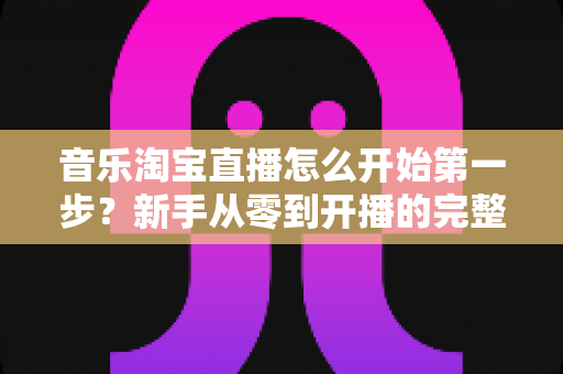 音乐淘宝直播怎么开始第一步？新手从零到开播的完整入门指南