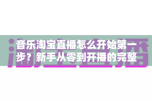 音乐淘宝直播怎么开始第一步？新手从零到开播的完整入门指南