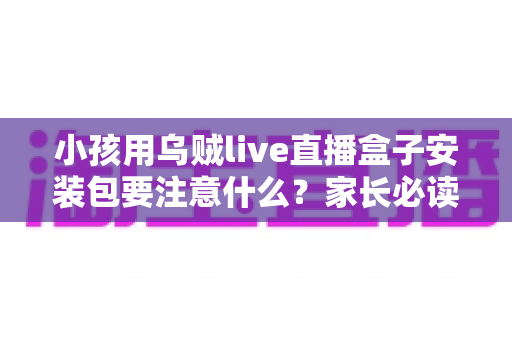 小孩用乌贼live直播盒子安装包要注意什么?家长必读的安全下载与使用全攻略 小孩用乌贼live直播盒子安装包要注意什么?家长必读的安全下载与使用全攻略