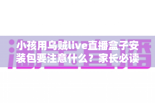 小孩用乌贼live直播盒子安装包要注意什么？家长必读的安全下载与使用全攻略