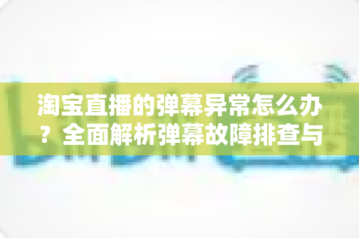 淘宝直播的弹幕异常怎么办？全面解析弹幕故障排查与解决指南