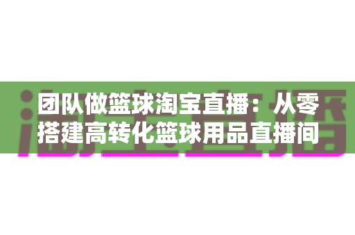 团队做篮球淘宝直播：从零搭建高转化篮球用品直播间的完整实战指南