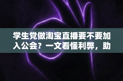 学生党做淘宝直播要不要加入公会？一文看懂利弊，助你少走弯路做出正确选择