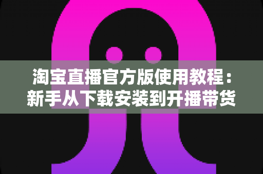 淘宝直播官方版使用教程:新手从下载安装到开播带货的全流程指南 淘宝直播官方版使用教程:新手从下载安装到开播带货的全流程指南