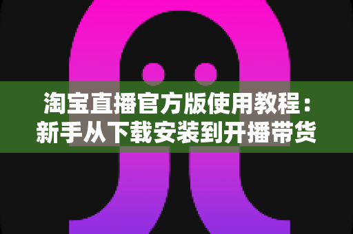 淘宝直播官方版使用教程:新手从下载安装到开播带货的全流程指南 淘宝直播官方版使用教程:新手从下载安装到开播带货的全流程指南