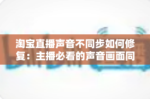 淘宝直播声音不同步如何修复:主播必看的声音画面同步解决方案大全 淘宝直播声音不同步如何修复:主播必看的声音画面同步解决方案大全