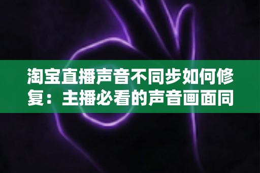 淘宝直播声音不同步如何修复:主播必看的声音画面同步解决方案大全 淘宝直播声音不同步如何修复:主播必看的声音画面同步解决方案大全