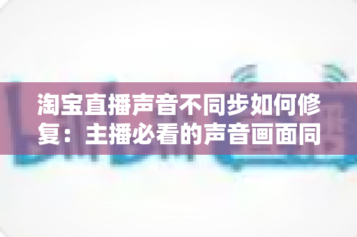 淘宝直播声音不同步如何修复：主播必看的声音画面同步解决方案大全