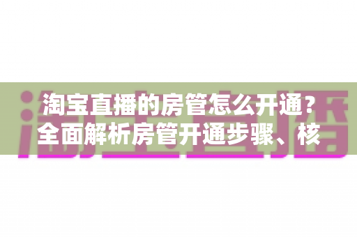 淘宝直播的房管怎么开通？全面解析房管开通步骤、核心权限与高效管理技巧