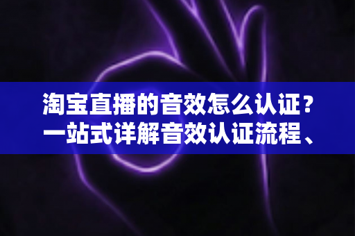 淘宝直播的音效怎么认证?一站式详解音效认证流程、版权合规与直播间音频优化全攻略 淘宝直播的音效怎么认证?一站式详解音效认证流程、版权合规与直播间音频优化全攻略