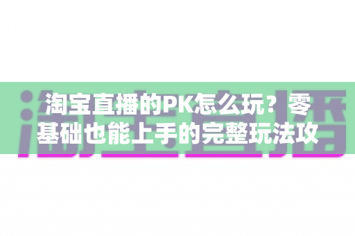 淘宝直播的PK怎么玩?零基础也能上手的完整玩法攻略与涨粉变现实战指南 淘宝直播的PK怎么玩?零基础也能上手的完整玩法攻略与涨粉变现实战指南
