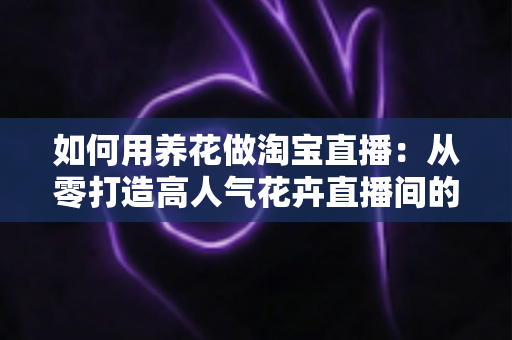 如何用养花做淘宝直播：从零打造高人气花卉直播间的完整运营指南