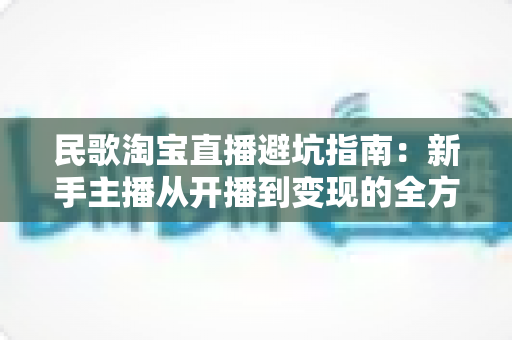 民歌淘宝直播避坑指南：新手主播从开播到变现的全方位攻略