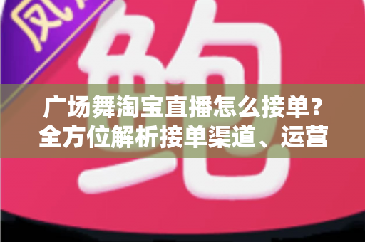 广场舞淘宝直播怎么接单?全方位解析接单渠道、运营技巧与变现攻略 广场舞淘宝直播怎么接单?全方位解析接单渠道、运营技巧与变现攻略