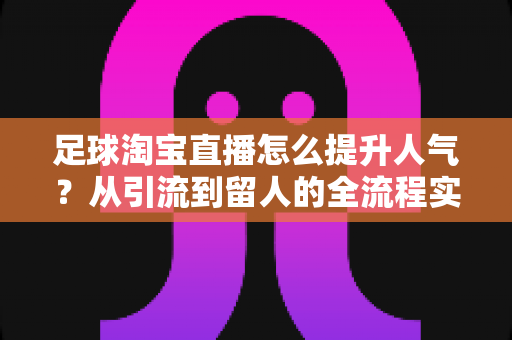 足球淘宝直播怎么提升人气?从引流到留人的全流程实战指南 足球淘宝直播怎么提升人气?从引流到留人的全流程实战指南