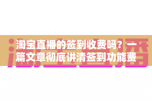 淘宝直播的签到收费吗?一篇文章彻底讲清签到功能费用真相与实用指南 淘宝直播的签到收费吗?一篇文章彻底讲清签到功能费用真相与实用指南