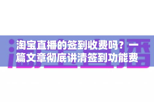 淘宝直播的签到收费吗？一篇文章彻底讲清签到功能费用真相与实用指南